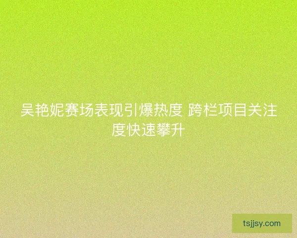 吴艳妮赛场表现引爆热度 跨栏项目关注度快速攀升