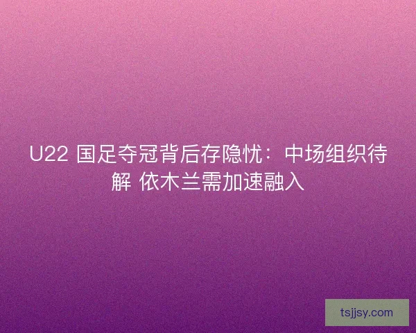 U22 国足夺冠背后存隐忧：中场组织待解 依木兰需加速融入