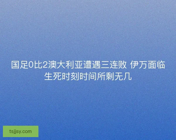 国足0比2澳大利亚遭遇三连败 伊万面临生死时刻时间所剩无几