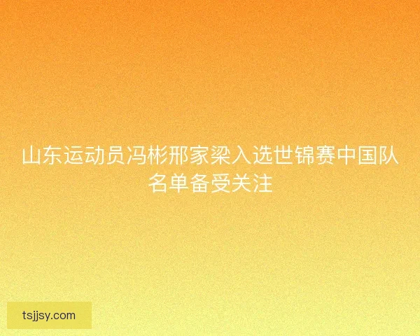 山东运动员冯彬邢家梁入选世锦赛中国队名单备受关注