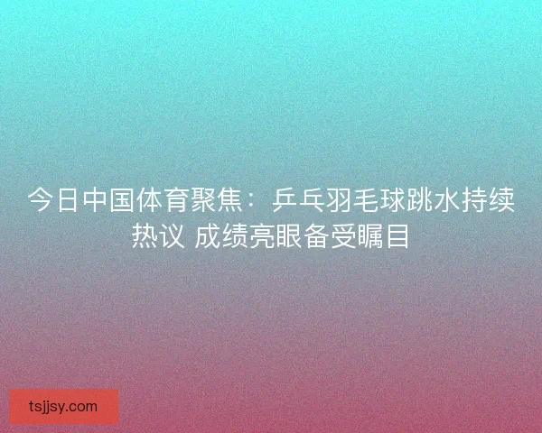 今日中国体育聚焦：乒乓羽毛球跳水持续热议 成绩亮眼备受瞩目